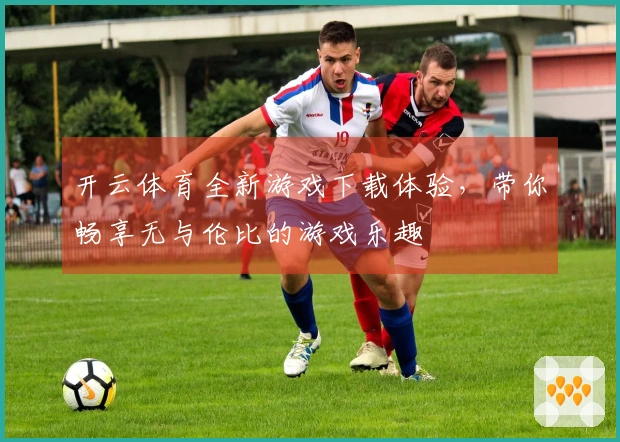 开云体育全新游戏下载体验，带你畅享无与伦比的游戏乐趣